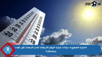 «حرارة قصوى» درجات حرارة اليوم الأربعاء تحذر الأرصاد هل تهدد سلامتك؟